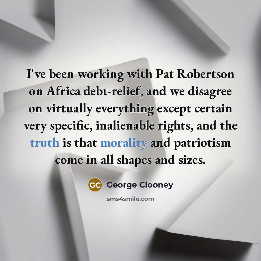 “I've been working with Pat Robertson on Africa debt-relief, and we disagree on virtually everything except certain very specific, inalienable rights, and the truth is that morality and patriotism come in all shapes and sizes.” quote by George Clooney