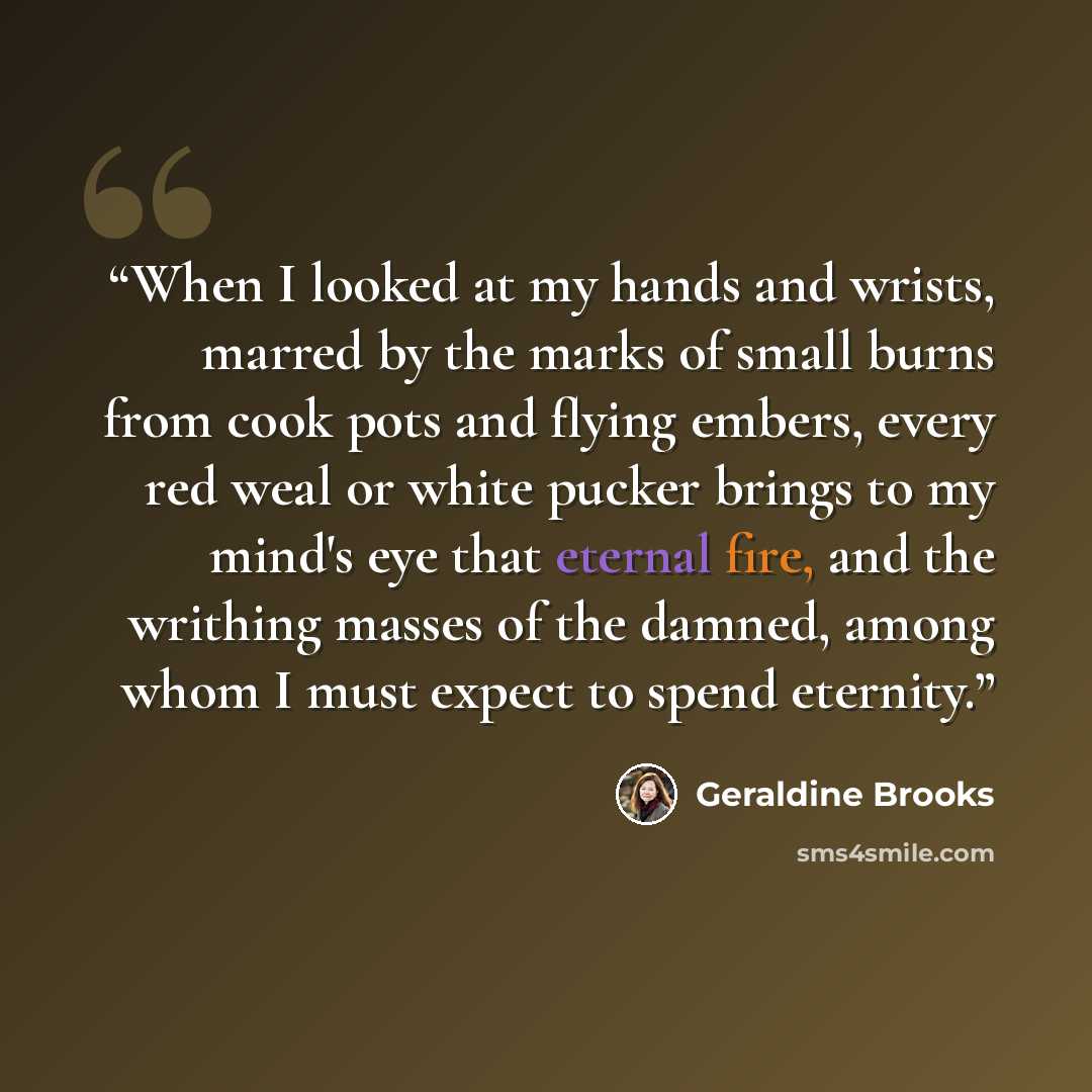 “When I looked at my hands and wrists, marred by the marks of small burns from cook pots and flying embers, every red weal or white pucker brings to my mind's eye that eternal fire, and the writhing masses of the damned, among whom I must expect to spend eternity.” quote by Geraldine Brooks