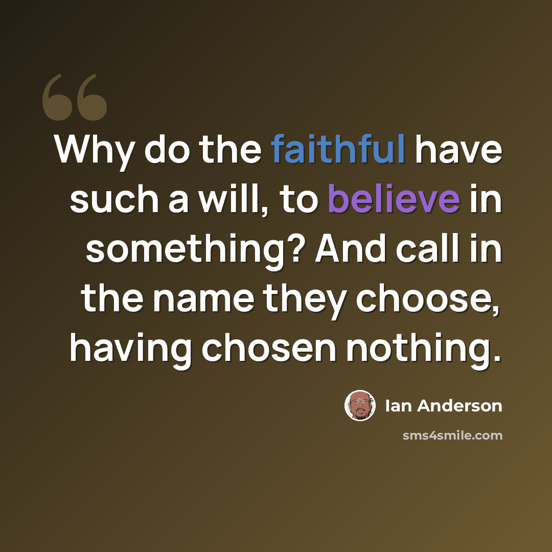 “Why do the faithful have such a will, to believe in something? And call in the name they choose, having chosen nothing.” quote by Ian Anderson