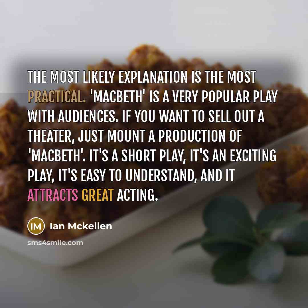 “The most likely explanation is the most practical. 'Macbeth' is a very popular play with audiences. If you want to sell out a theater, just mount a production of 'Macbeth'. It's a short play, it's an exciting play, it's easy to understand, and it attracts great acting.” quote by Ian Mckellen
