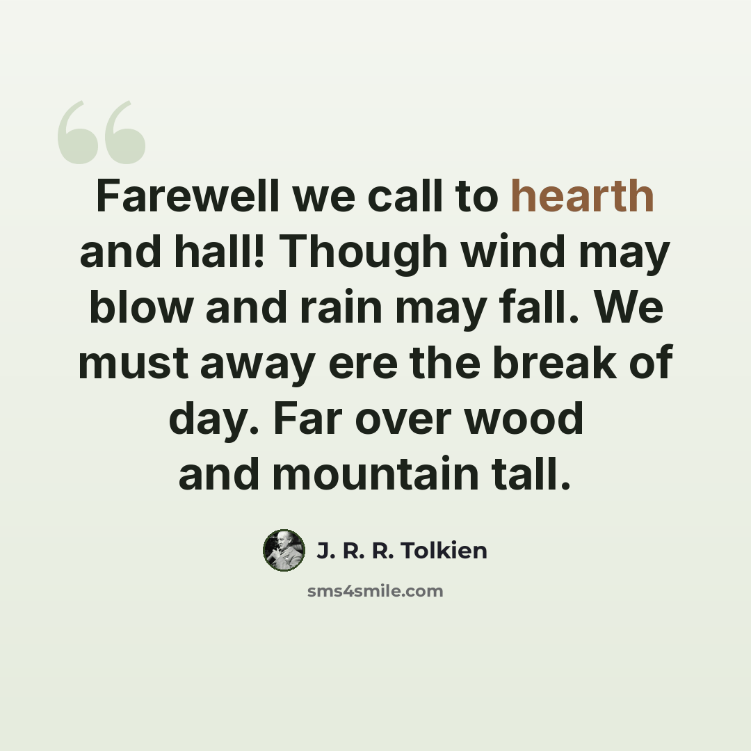 “Farewell we call to hearth and hall! Though wind may blow and rain may fall. We must away ere the break of day. Far over wood and mountain tall.” quote by J. R. R. Tolkien