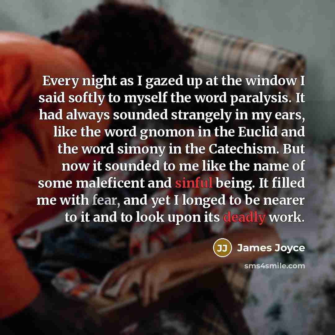 “Every night as I gazed up at the window I said softly to myself the word paralysis. It had always sounded strangely in my ears, like the word gnomon in the Euclid and the word simony in the Catechism. But now it sounded to me like the name of some maleficent and sinful being. It filled me with…” quote by James Joyce