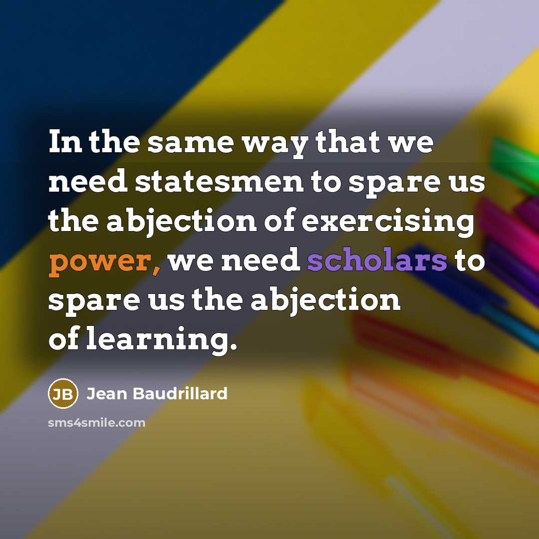 “In the same way that we need statesmen to spare us the abjection of exercising power, we need scholars to spare us the abjection of learning.” quote by Jean Baudrillard