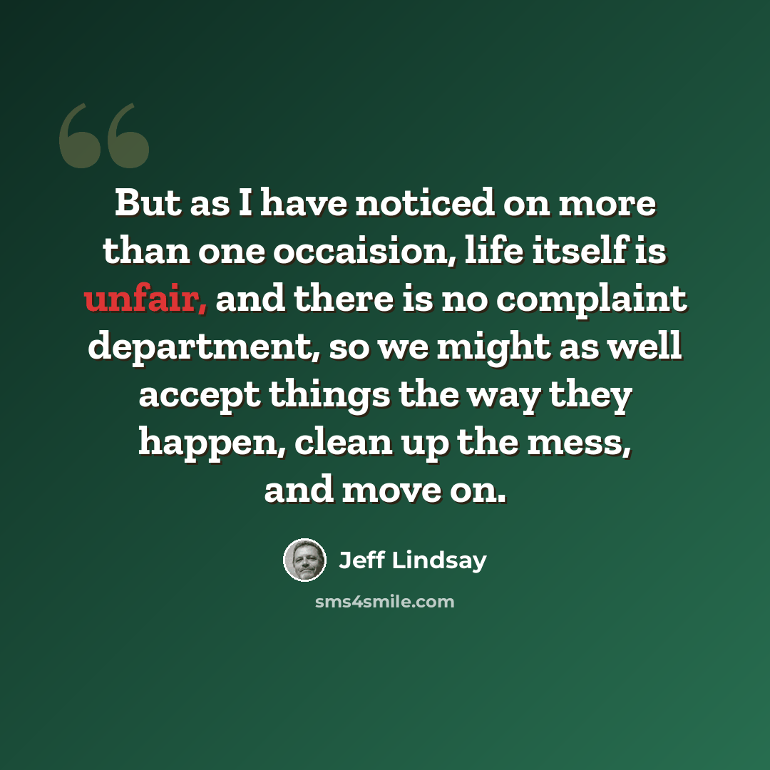 “But as I have noticed on more than one occaision, life itself is unfair, and there is no complaint department, so we might as well accept things the way they happen, clean up the mess, and move on.” quote by Jeff Lindsay