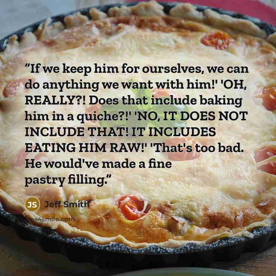 “If we keep him for ourselves, we can do anything we want with him!' 'OH, REALLY?! Does that include baking him in a quiche?!' 'NO, IT DOES NOT INCLUDE THAT! IT INCLUDES EATING HIM RAW!' 'That's too bad. He would've made a fine pastry filling.” quote by Jeff Smith