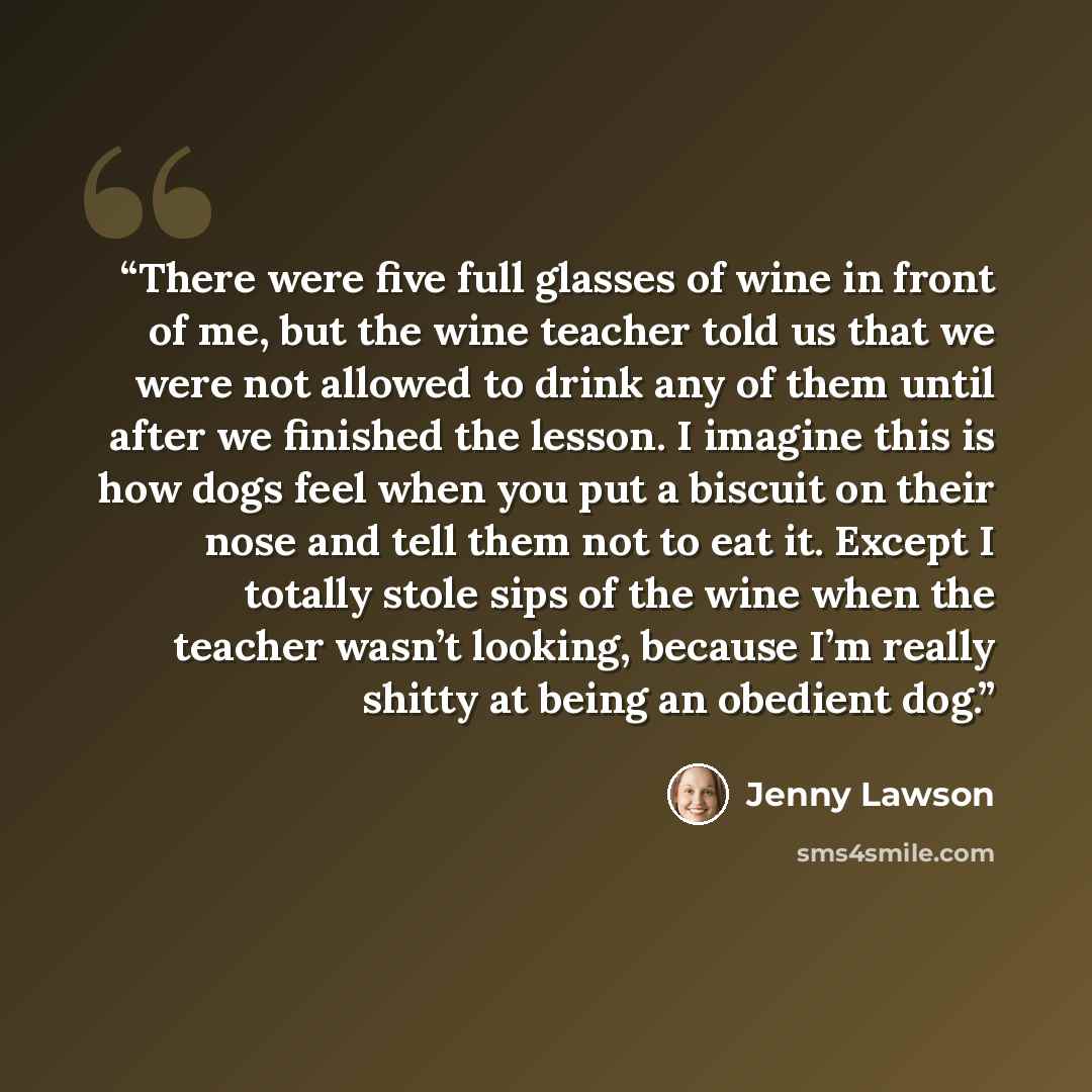 “There were five full glasses of wine in front of me, but the wine teacher told us that we were not allowed to drink any of them until after we finished the lesson. I imagine this is how dogs feel when you put a biscuit on their nose and tell them not to eat it. Except I totally stole sips of the…” quote by Jenny Lawson