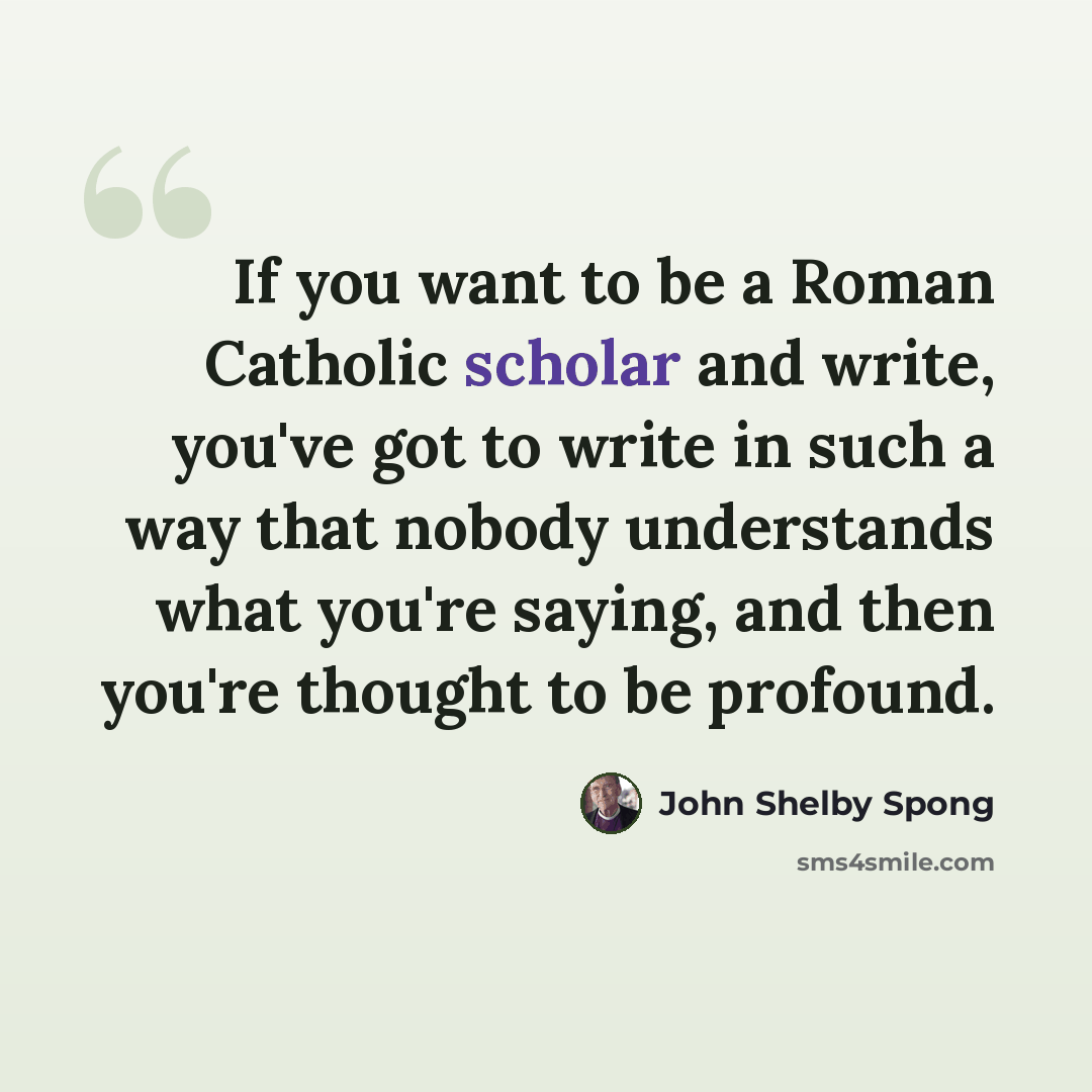“If you want to be a Roman Catholic scholar and write, you've got to write in such a way that nobody understands what you're saying, and then you're thought to be profound.” quote by John Shelby Spong