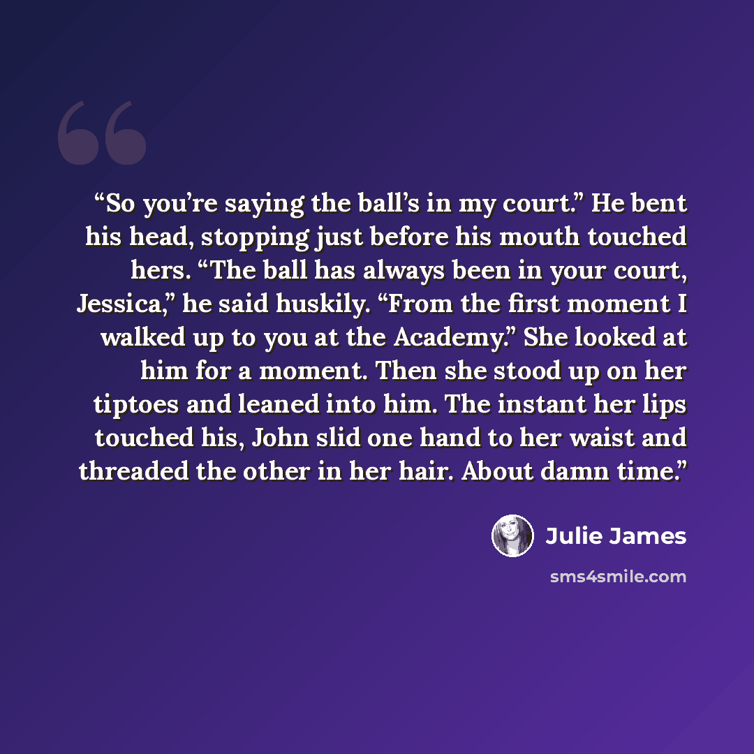 “So you’re saying the ball’s in my court.” He bent his head, stopping just before his mouth touched hers. “The ball has always been in your court, Jessica,” he said huskily. “From the first moment I walked up to you at the Academy.” She looked at him for a moment. Then she stood up on her tiptoes…” quote by Julie James
