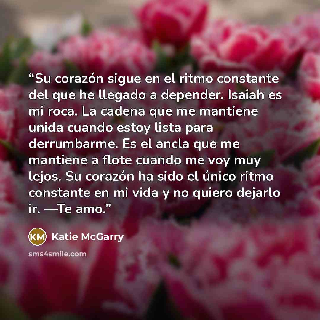 “Su corazón sigue en el ritmo constante del que he llegado a depender. Isaiah es mi roca. La cadena que me mantiene unida cuando estoy lista para derrumbarme. Es el ancla que me mantiene a flote cuando me voy muy lejos. Su corazón ha sido el único ritmo constante en mi vida y no quiero dejarlo ir…” quote by Katie McGarry