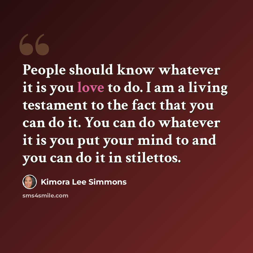 “People should know whatever it is you love to do. I am a living testament to the fact that you can do it. You can do whatever it is you put your mind to and you can do it in stilettos.” quote by Kimora Lee Simmons