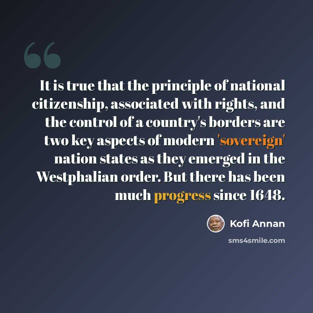 “It is true that the principle of national citizenship, associated with rights, and the control of a country's borders are two key aspects of modern 'sovereign' nation states as they emerged in the Westphalian order. But there has been much progress since 1648.” quote by Kofi Annan