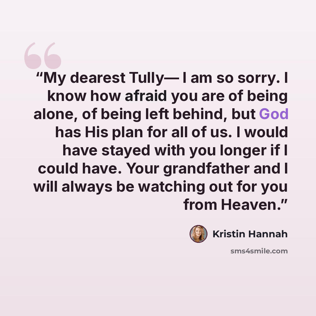 “My dearest Tully— I am so sorry. I know how afraid you are of being alone, of being left behind, but God has His plan for all of us. I would have stayed with you longer if I could have. Your grandfather and I will always be watching out for you from Heaven.” quote by Kristin Hannah