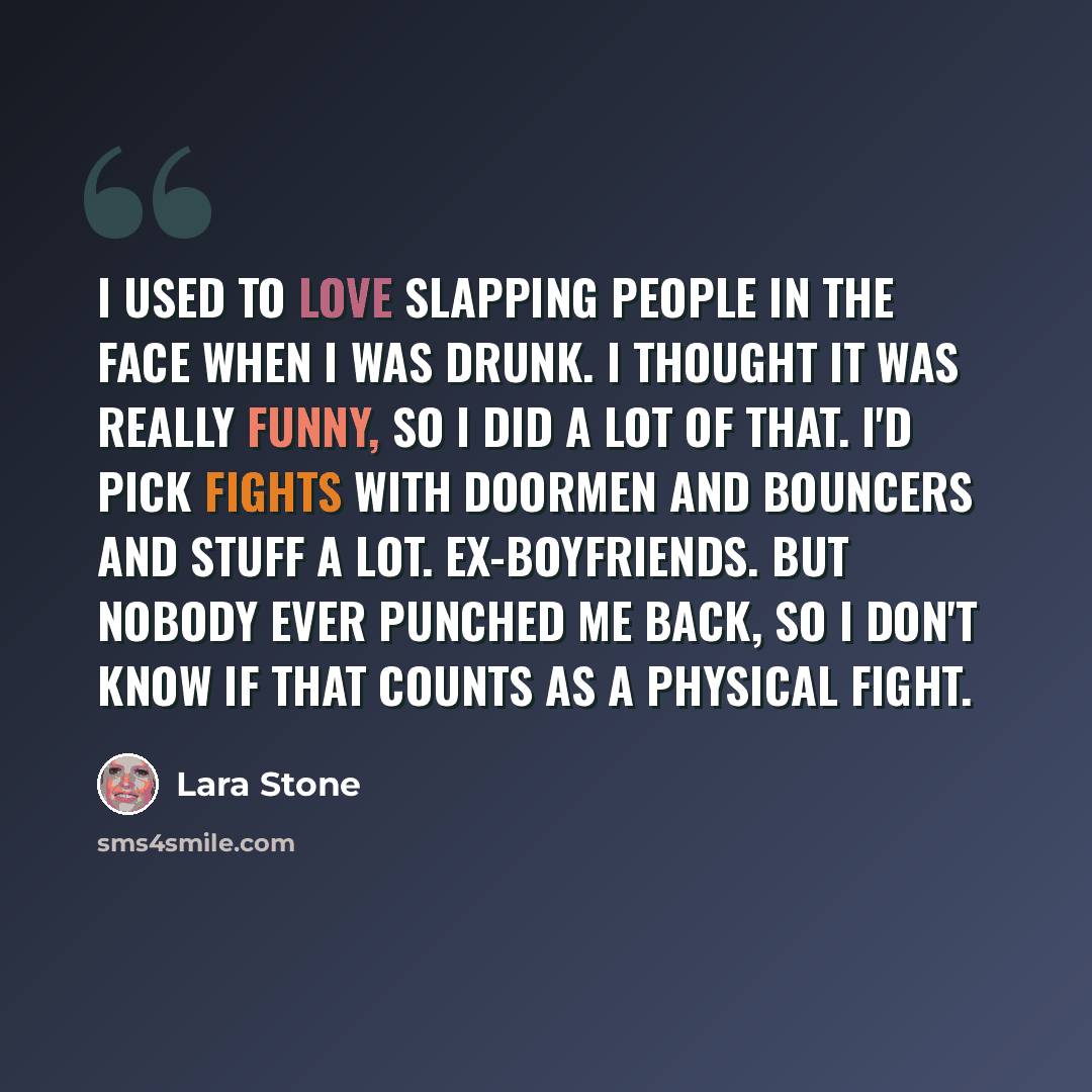 “I used to love slapping people in the face when I was drunk. I thought it was really funny, so I did a lot of that. I'd pick fights with doormen and bouncers and stuff a lot. Ex-boyfriends. But nobody ever punched me back, so I don't know if that counts as a physical fight.” quote by Lara Stone