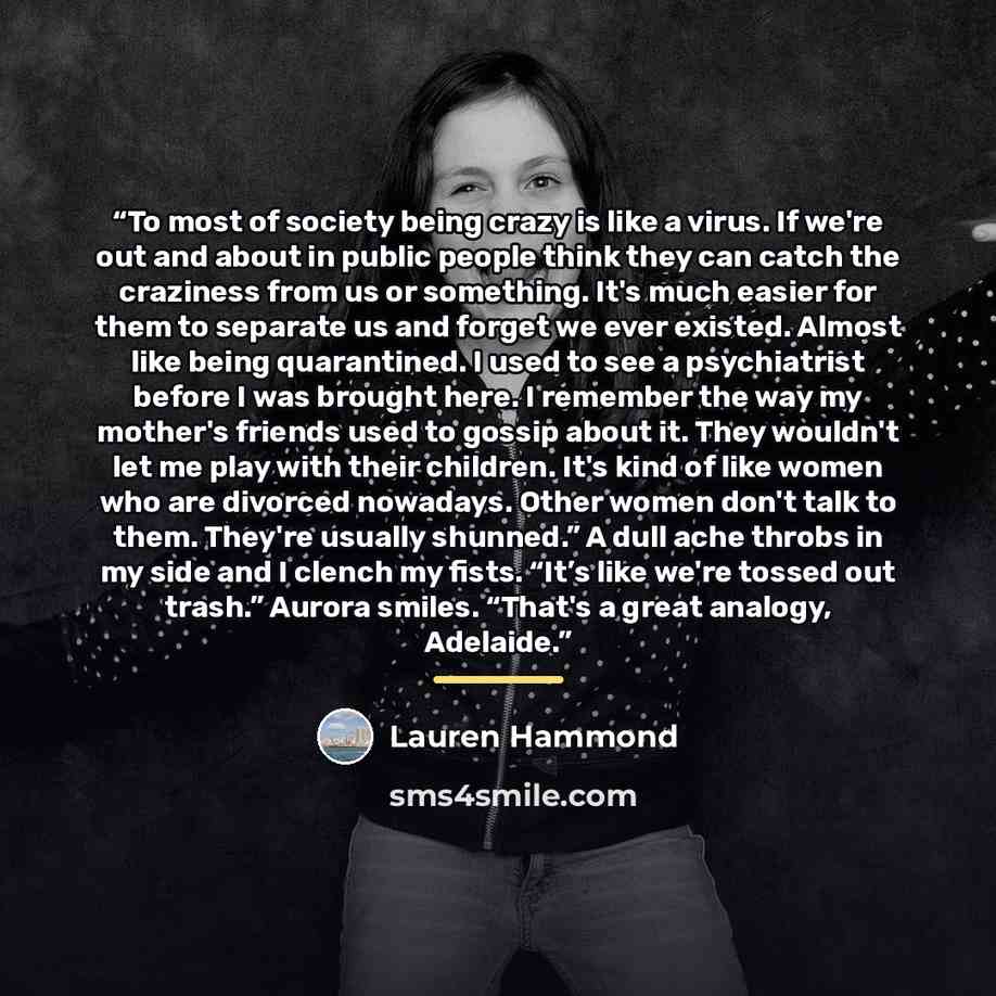 “To most of society being crazy is like a virus. If we're out and about in public people think they can catch the craziness from us or something. It's much easier for them to separate us and forget we ever existed. Almost like being quarantined. I used to see a psychiatrist before I was brought…” quote by Lauren Hammond