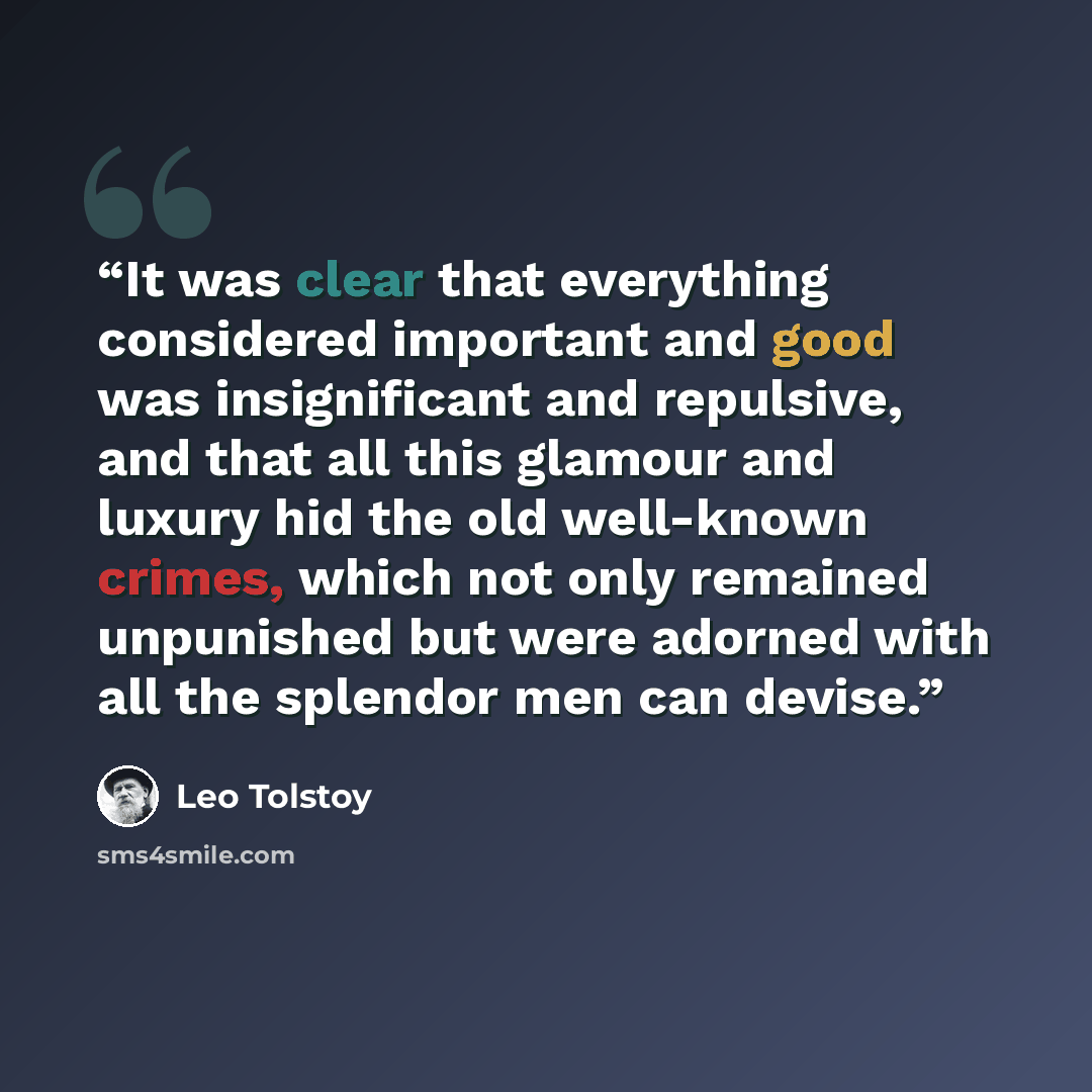 “It was clear that everything considered important and good was insignificant and repulsive, and that all this glamour and luxury hid the old well-known crimes, which not only remained unpunished but were adorned with all the splendor men can devise.” quote by Leo Tolstoy