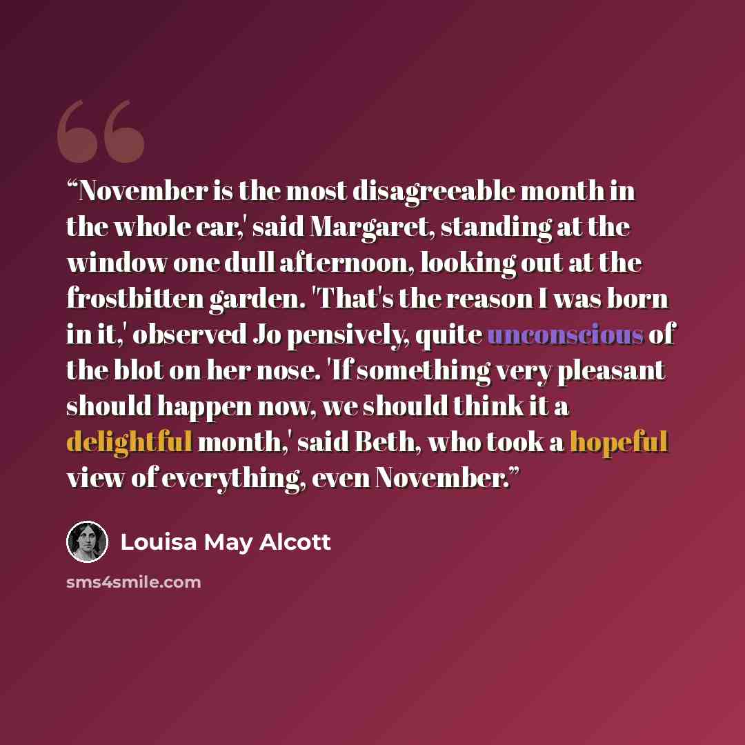 “November is the most disagreeable month in the whole ear,' said Margaret, standing at the window one dull afternoon, looking out at the frostbitten garden. 'That's the reason I was born in it,' observed Jo pensively, quite unconscious of the blot on her nose. 'If something very pleasant should…” quote by Louisa May Alcott