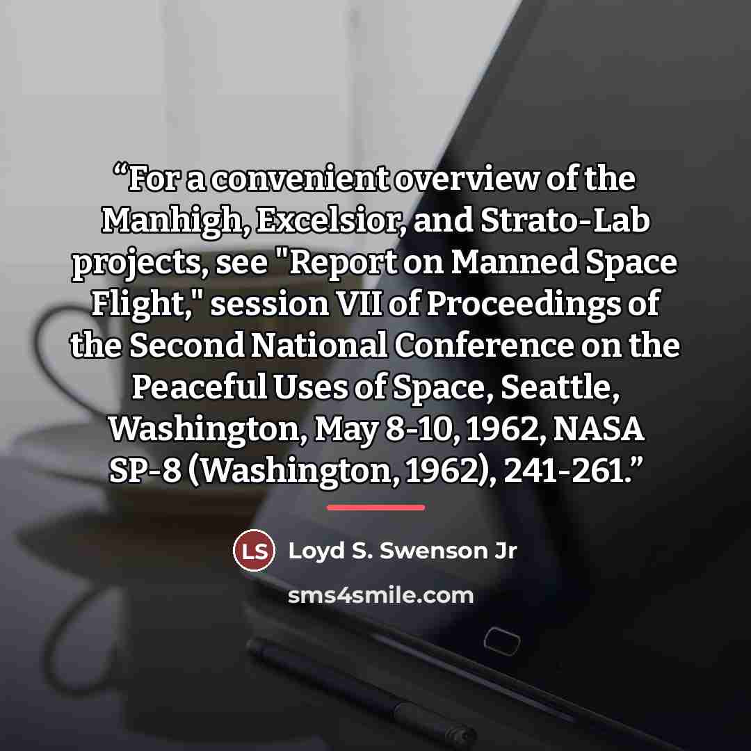 “For a convenient overview of the Manhigh, Excelsior, and Strato-Lab projects, see "Report on Manned Space Flight," session VII of Proceedings of the Second National Conference on the Peaceful Uses of Space, Seattle, Washington, May 8-10, 1962, NASA SP-8 (Washington, 1962), 241-261.” quote by Loyd S. Swenson Jr