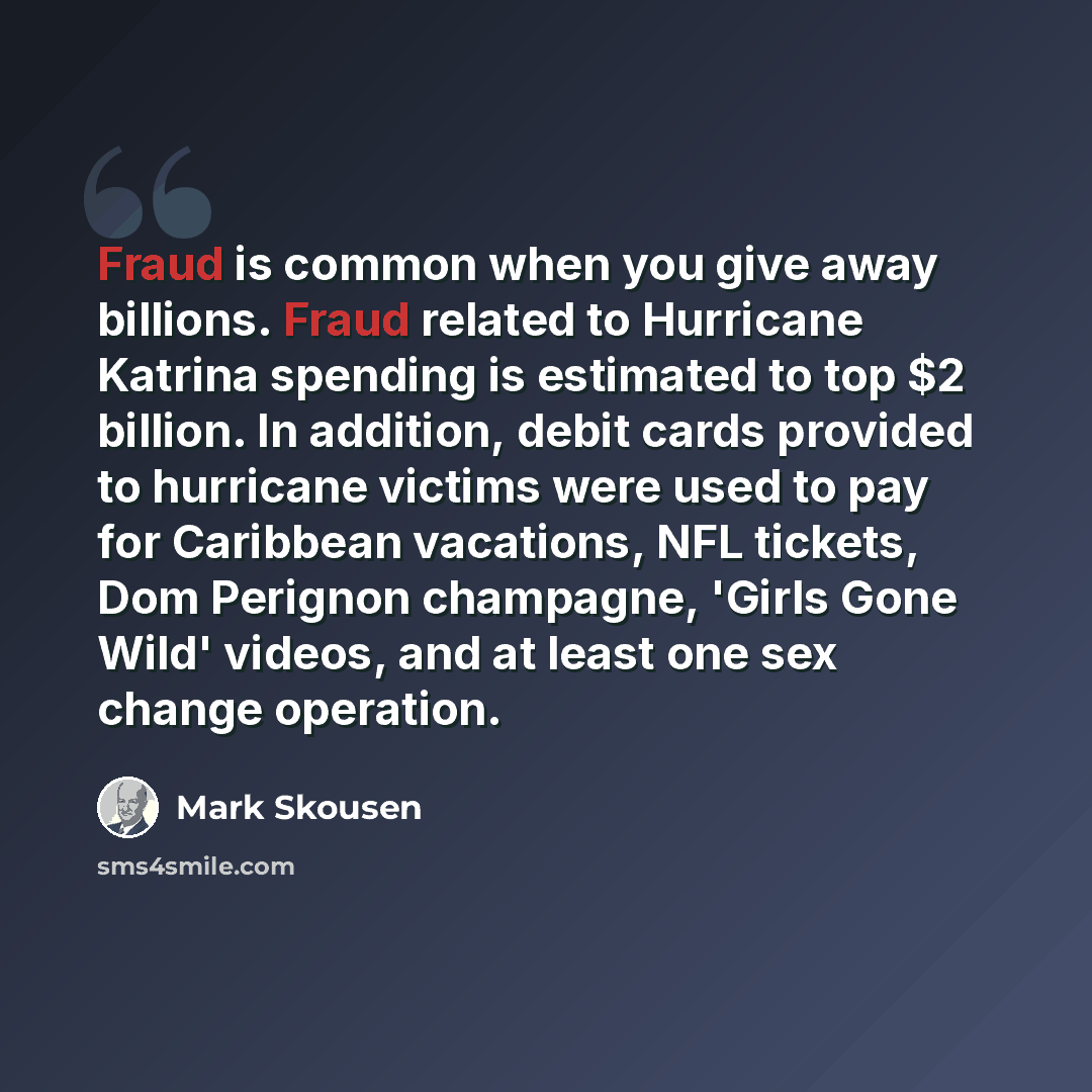 “Fraud is common when you give away billions. Fraud related to Hurricane Katrina spending is estimated to top $2 billion. In addition, debit cards provided to hurricane victims were used to pay for Caribbean vacations, NFL tickets, Dom Perignon champagne, 'Girls Gone Wild' videos, and at least one…” quote by Mark Skousen