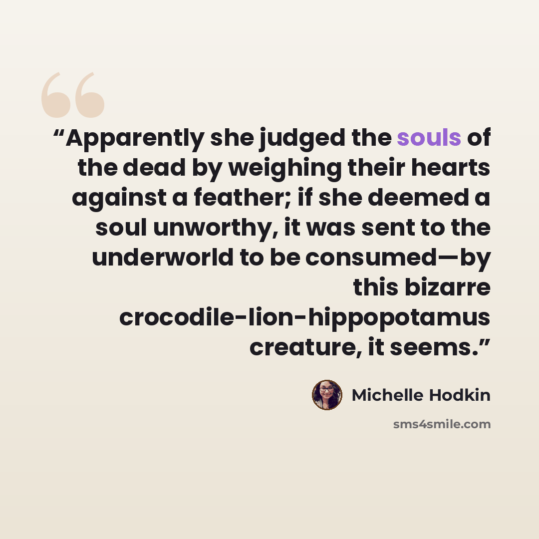 “Apparently she judged the souls of the dead by weighing their hearts against a feather; if she deemed a soul unworthy, it was sent to the underworld to be consumed—by this bizarre crocodile-lion-hippopotamus creature, it seems.” quote by Michelle Hodkin