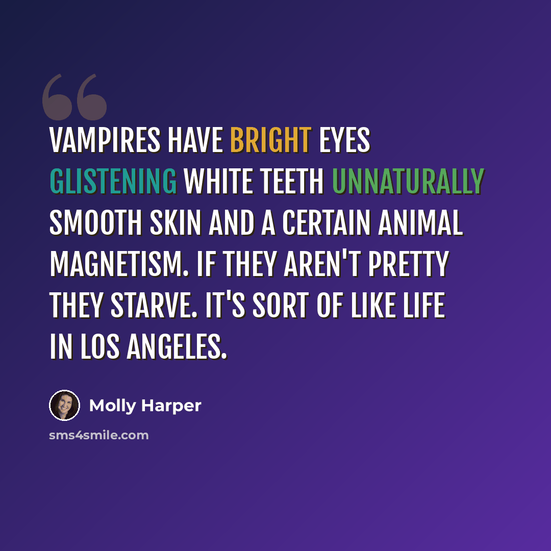 “Vampires have bright eyes glistening white teeth unnaturally smooth skin and a certain animal magnetism. If they aren't pretty they starve. It's sort of like life in Los Angeles.” quote by Molly Harper