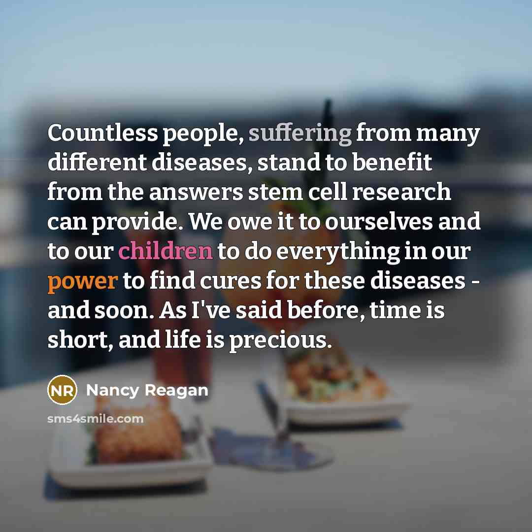 “Countless people, suffering from many different diseases, stand to benefit from the answers stem cell research can provide. We owe it to ourselves and to our children to do everything in our power to find cures for these diseases - and soon. As I've said before, time is short, and life is precious.” quote by Nancy Reagan