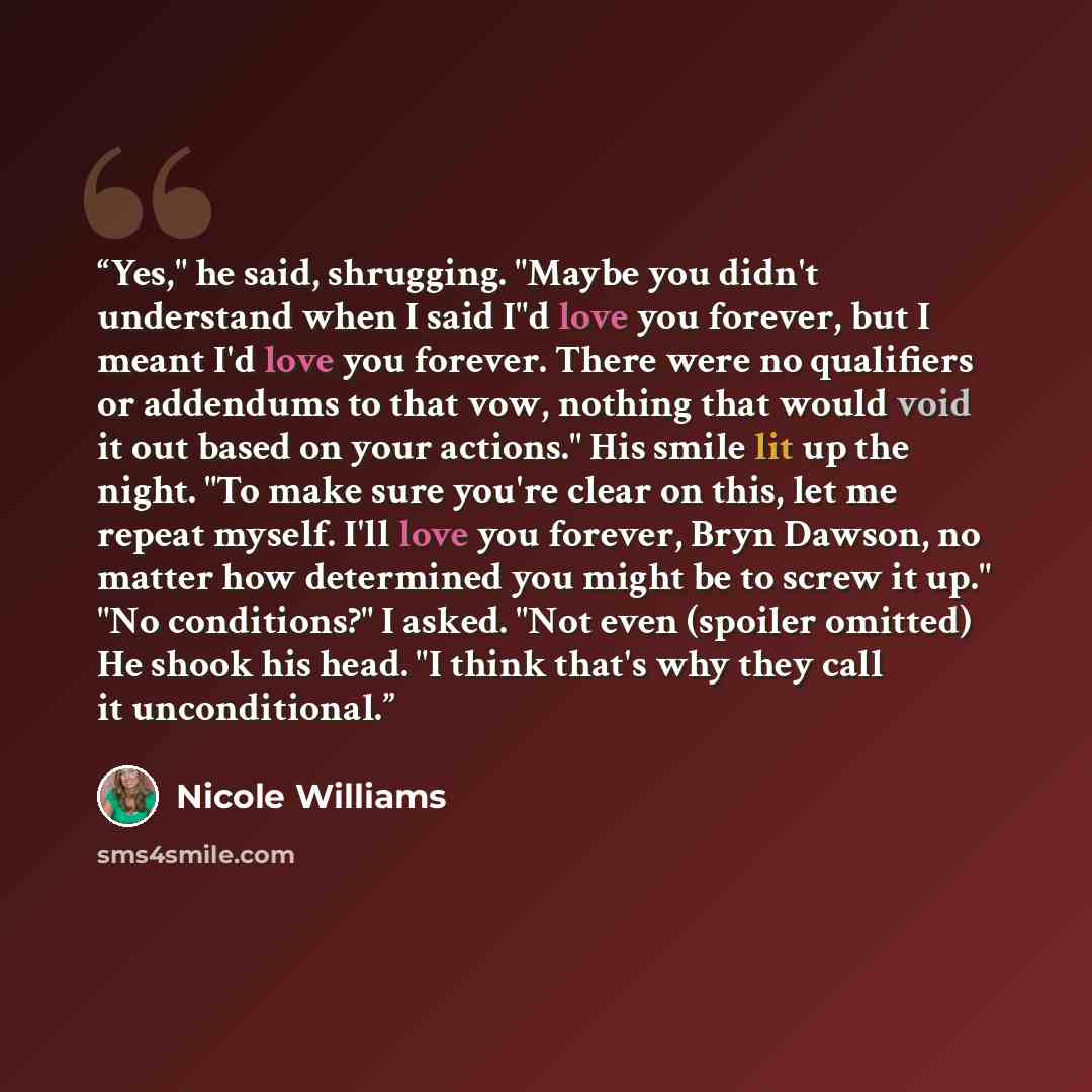 “Yes," he said, shrugging. "Maybe you didn't understand when I said I"d love you forever, but I meant I'd love you forever. There were no qualifiers or addendums to that vow, nothing that would void it out based on your actions." His smile lit up the night. "To make sure you're clear on this, let…” quote by Nicole Williams