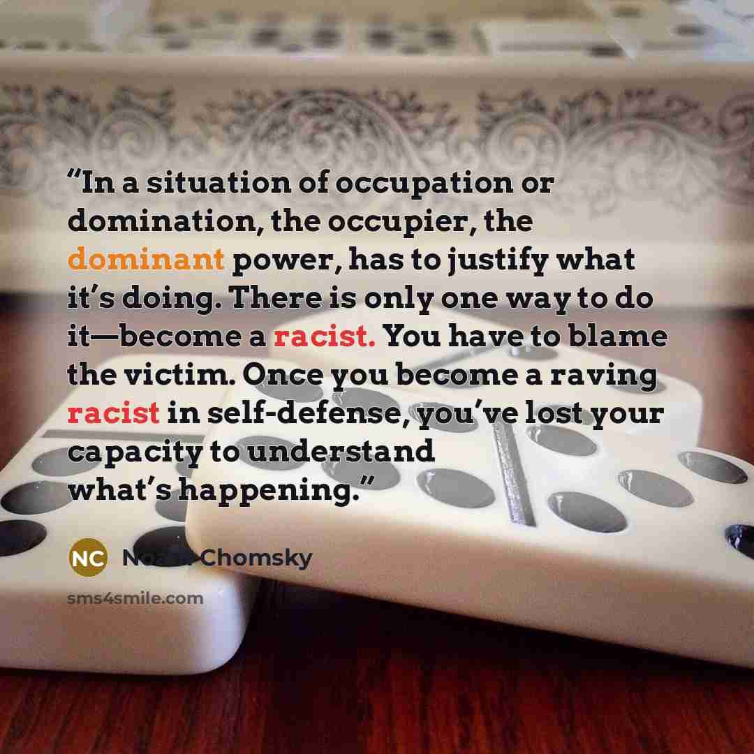 “In a situation of occupation or domination, the occupier, the dominant power, has to justify what it’s doing. There is only one way to do it—become a racist. You have to blame the victim. Once you become a raving racist in self-defense, you’ve lost your capacity to understand what’s happening.” quote by Noam Chomsky