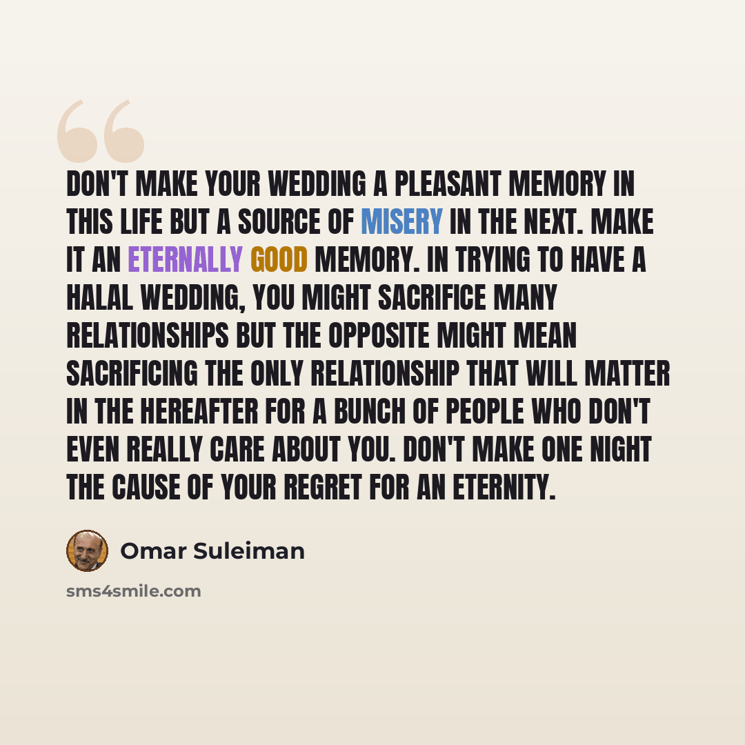 “Don't make your wedding a pleasant memory in this life but a source of misery in the next. Make it an eternally good memory. In trying to have a halal wedding, you might sacrifice many relationships but the opposite might mean sacrificing the only relationship that will matter in the hereafter for…” quote by Omar Suleiman