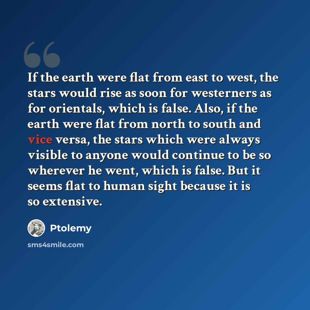 “If the earth were flat from east to west, the stars would rise as soon for westerners as for orientals, which is false. Also, if the earth were flat from north to south and vice versa, the stars which were always visible to anyone would continue to be so wherever he went, which is false. But it…” quote by Ptolemy