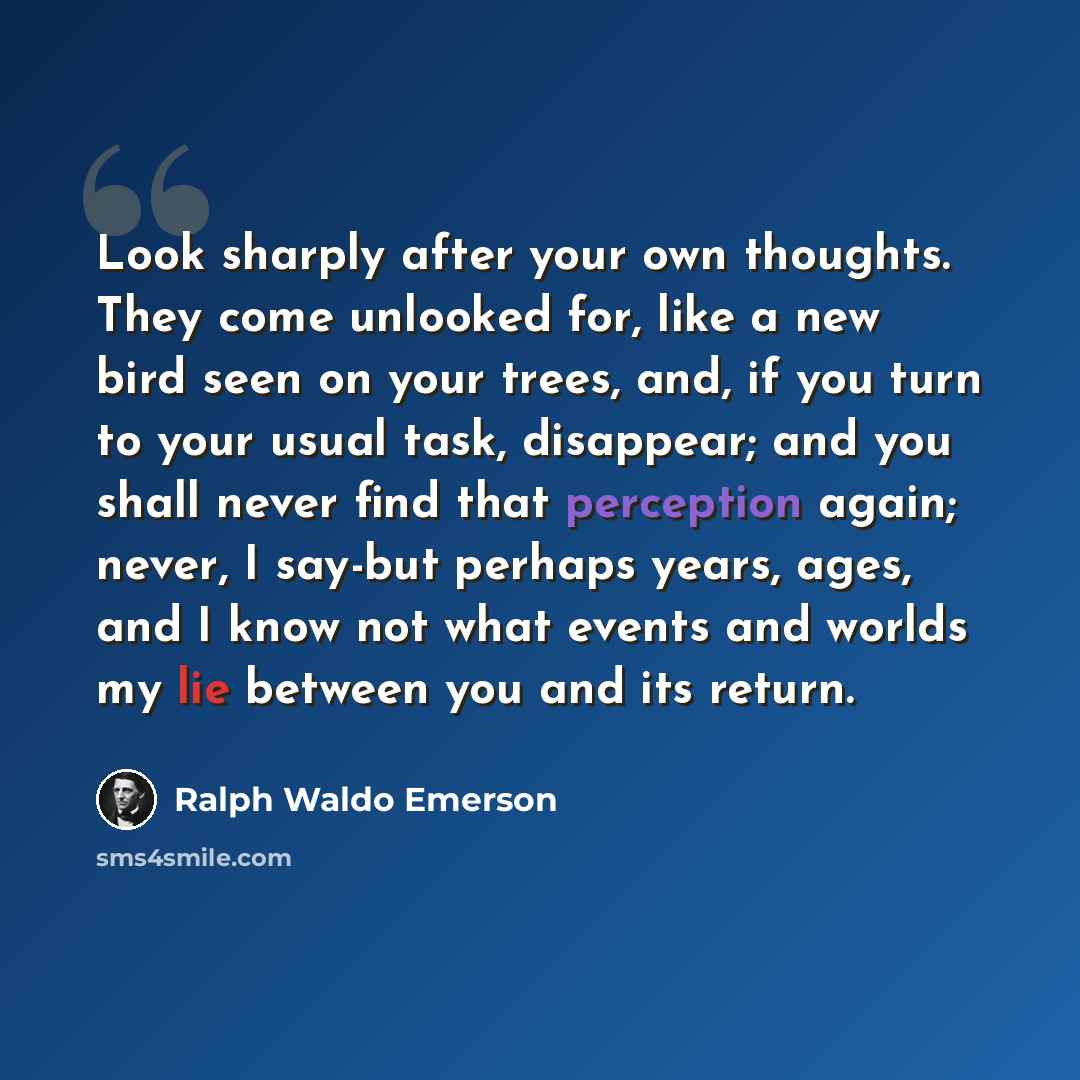 “Look sharply after your own thoughts. They come unlooked for, like a new bird seen on your trees, and, if you turn to your usual task, disappear; and you shall never find that perception again; never, I say-but perhaps years, ages, and I know not what events and worlds my lie between you and its…” quote by Ralph Waldo Emerson