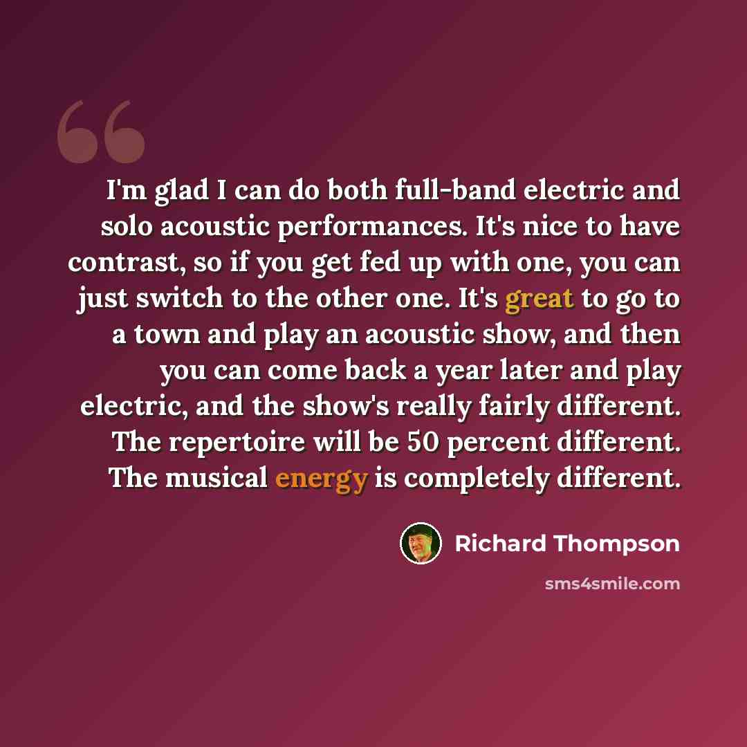 “I'm glad I can do both full-band electric and solo acoustic performances. It's nice to have contrast, so if you get fed up with one, you can just switch to the other one. It's great to go to a town and play an acoustic show, and then you can come back a year later and play electric, and the show's…” quote by Richard Thompson