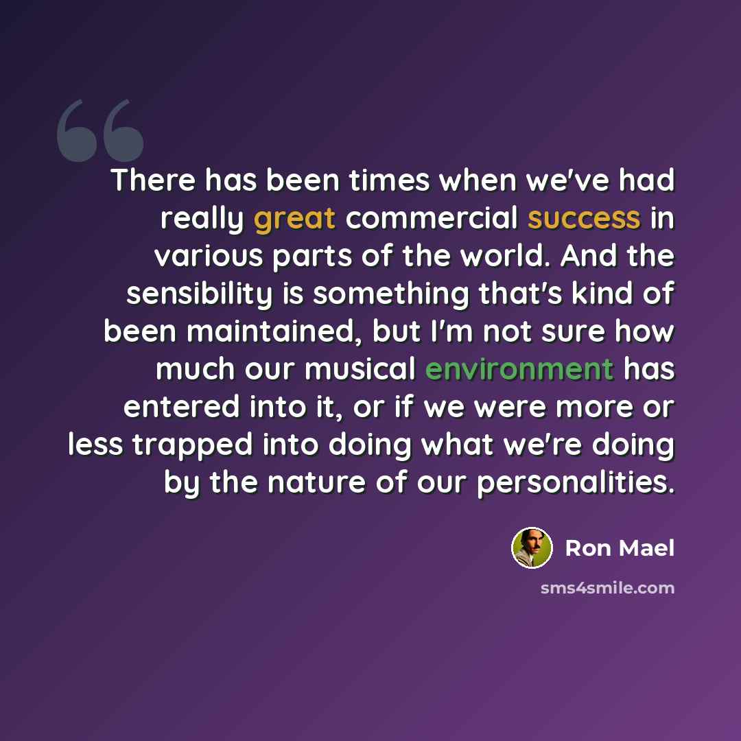 “There has been times when we've had really great commercial success in various parts of the world. And the sensibility is something that's kind of been maintained, but I'm not sure how much our musical environment has entered into it, or if we were more or less trapped into doing what we're doing…” quote by Ron Mael