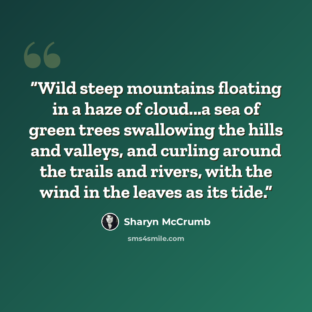 “Wild steep mountains floating in a haze of cloud...a sea of green trees swallowing the hills and valleys, and curling around the trails and rivers, with the wind in the leaves as its tide.” quote by Sharyn McCrumb