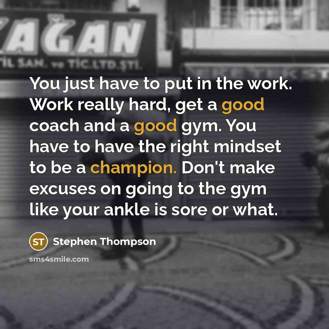 “You just have to put in the work. Work really hard, get a good coach and a good gym. You have to have the right mindset to be a champion. Don't make excuses on going to the gym like your ankle is sore or what.” quote by Stephen Thompson