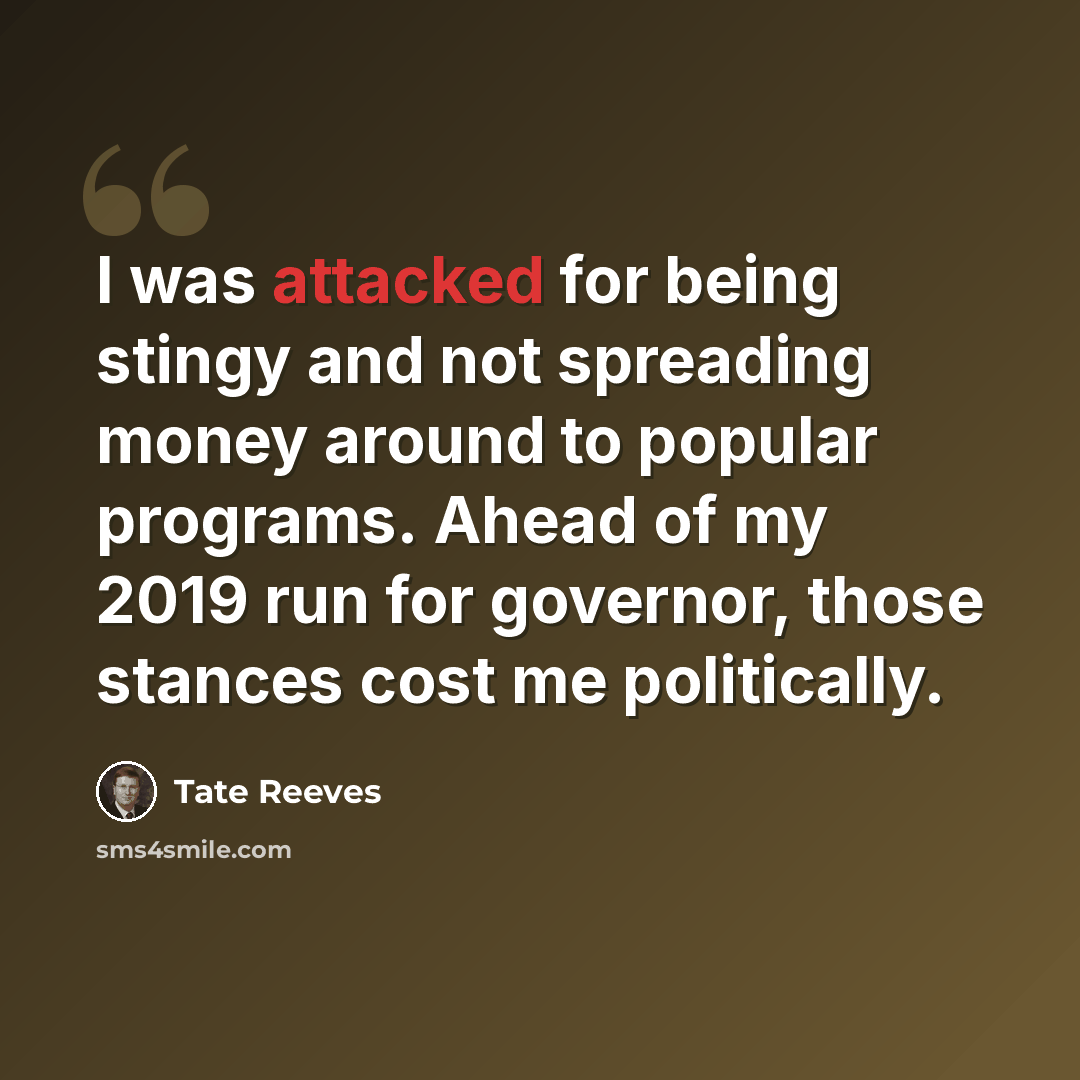 “I was attacked for being stingy and not spreading money around to popular programs. Ahead of my 2019 run for governor, those stances cost me politically.” quote by Tate Reeves