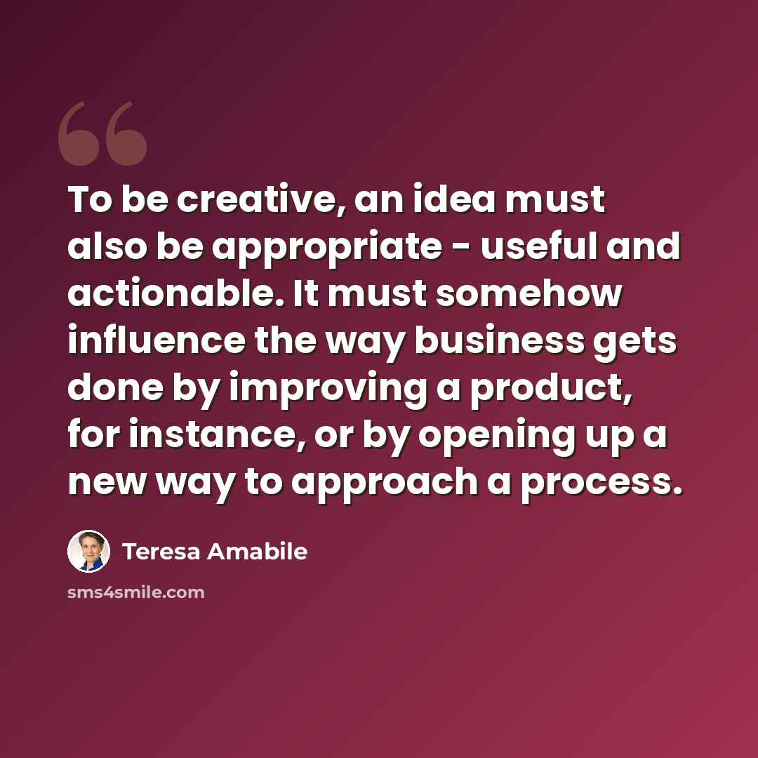 “To be creative, an idea must also be appropriate - useful and actionable. It must somehow influence the way business gets done by improving a product, for instance, or by opening up a new way to approach a process.” quote by Teresa Amabile