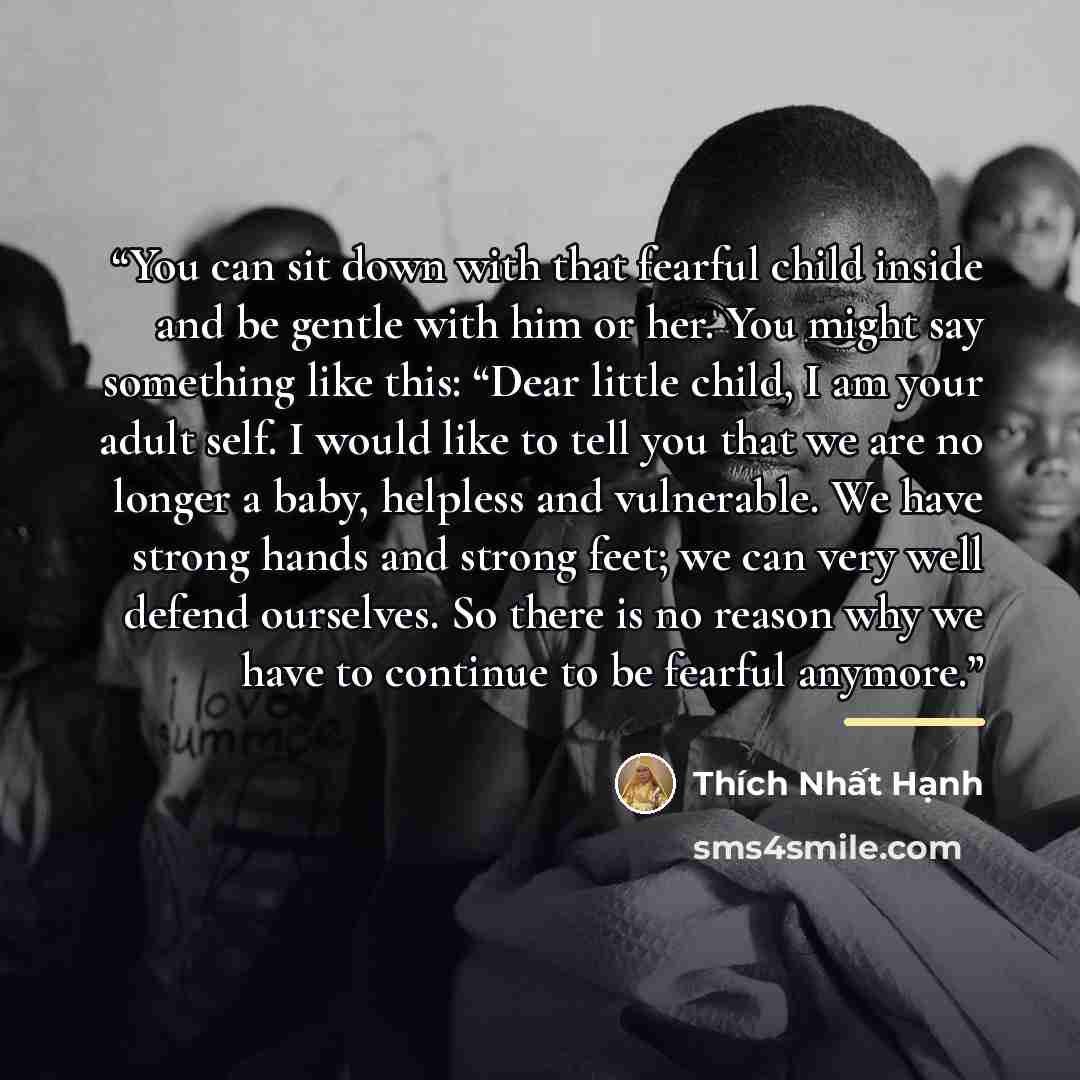 “You can sit down with that fearful child inside and be gentle with him or her. You might say something like this: “Dear little child, I am your adult self. I would like to tell you that we are no longer a baby, helpless and vulnerable. We have strong hands and strong feet; we can very well defend…” quote by Thích Nhất Hạnh