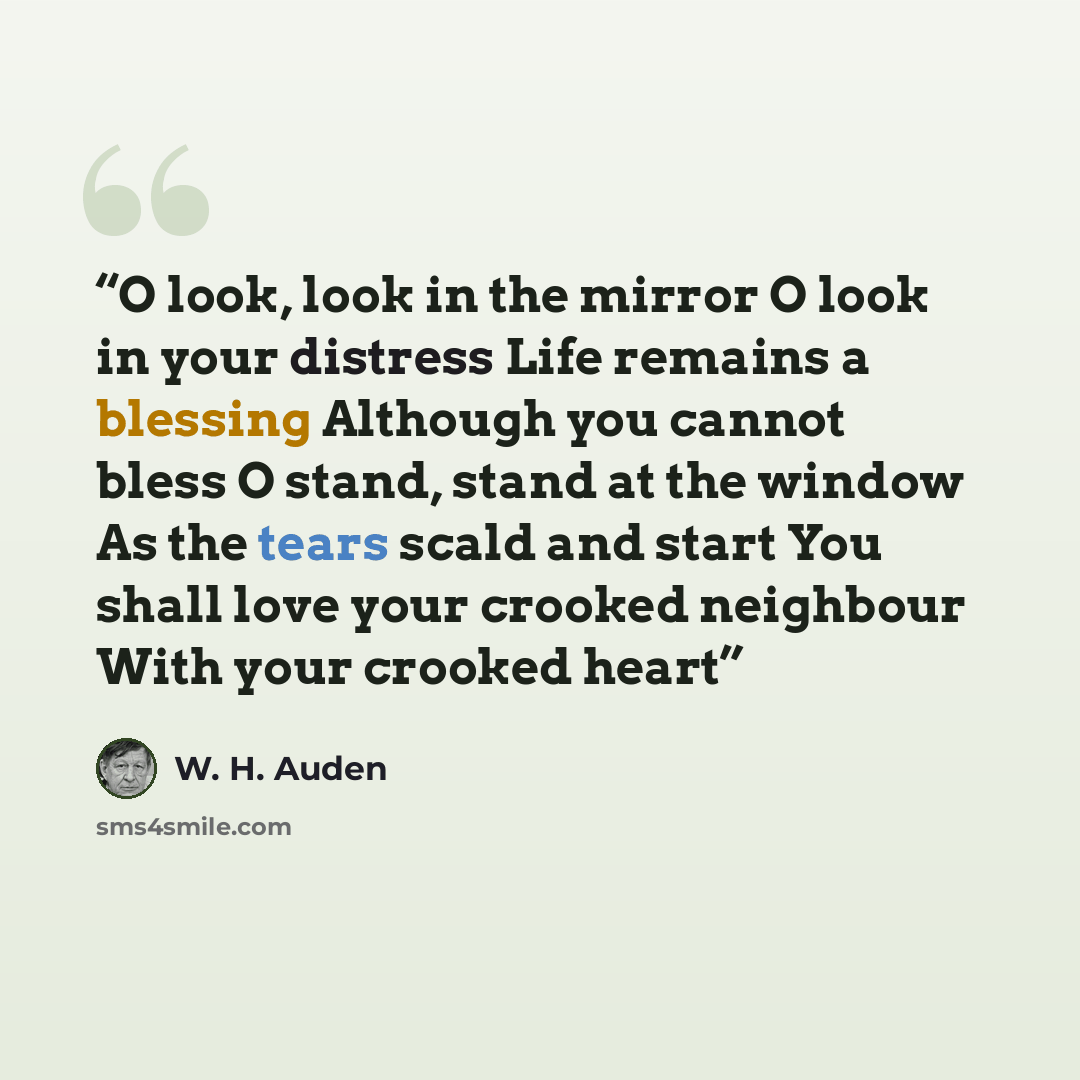 “O look, look in the mirror O look in your distress Life remains a blessing Although you cannot bless O stand, stand at the window As the tears scald and start You shall love your crooked neighbour With your crooked heart” quote by W. H. Auden