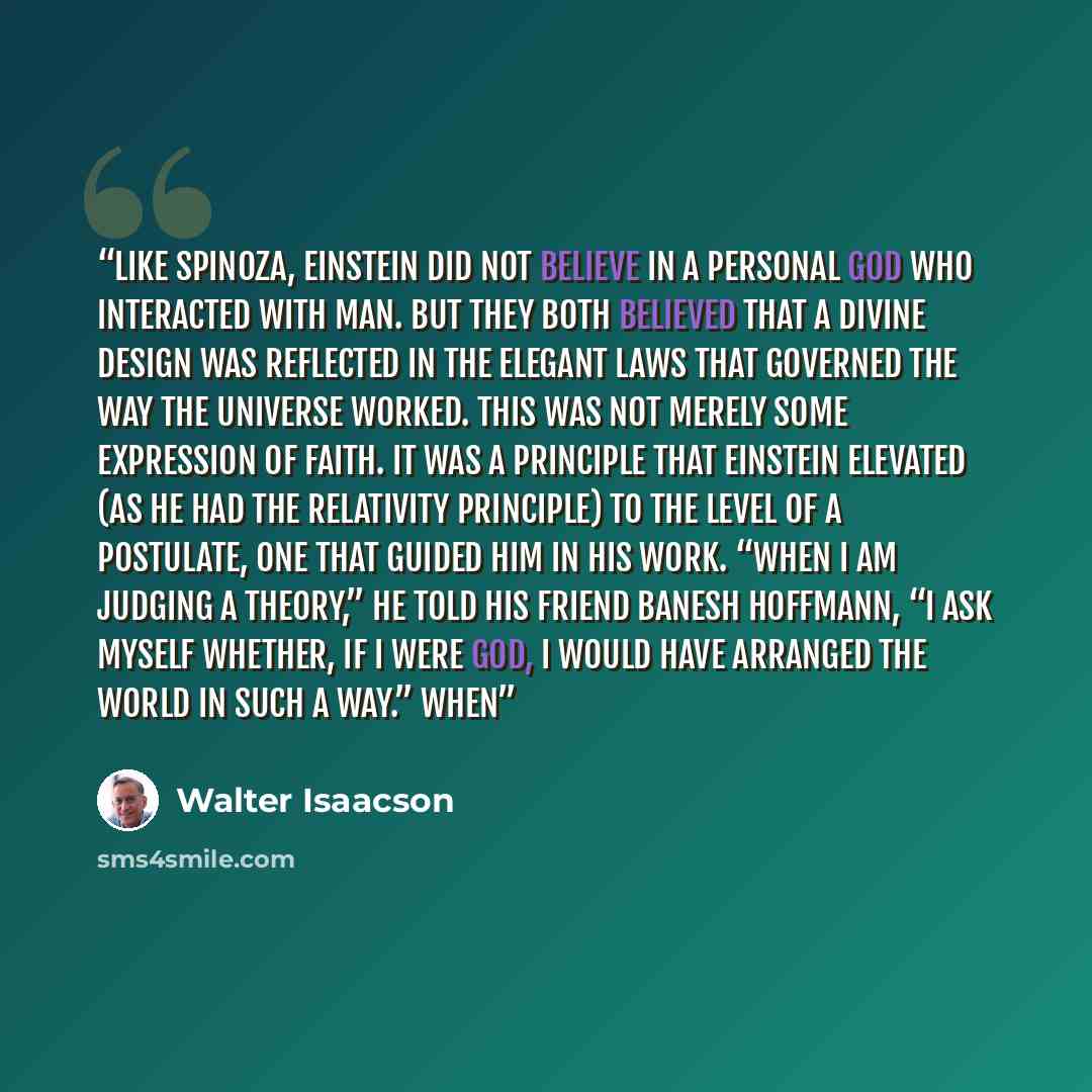 “Like Spinoza, Einstein did not believe in a personal God who interacted with man. But they both believed that a divine design was reflected in the elegant laws that governed the way the universe worked. This was not merely some expression of faith. It was a principle that Einstein elevated (as he…” quote by Walter Isaacson