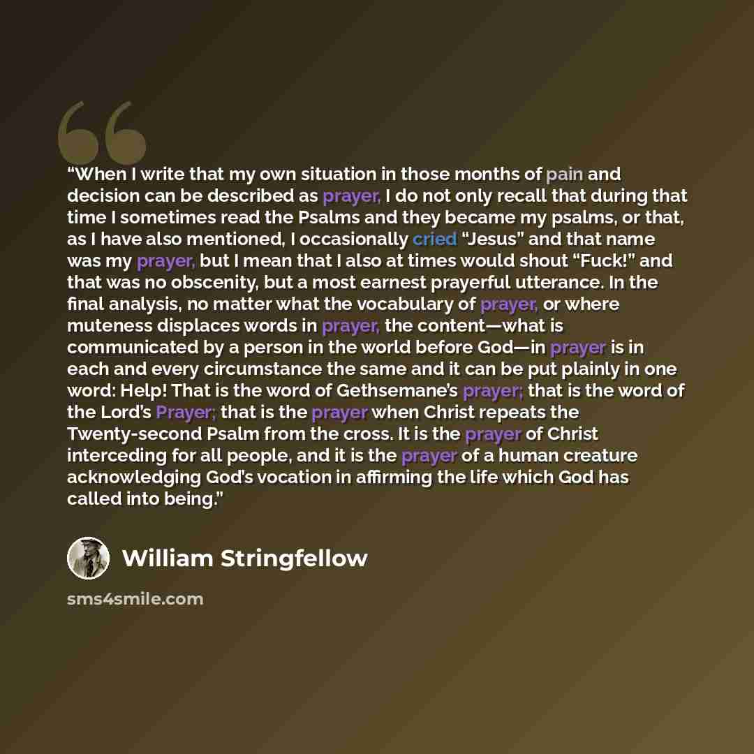 “When I write that my own situation in those months of pain and decision can be described as prayer, I do not only recall that during that time I sometimes read the Psalms and they became my psalms, or that, as I have also mentioned, I occasionally cried “Jesus” and that name was my prayer, but I…” quote by William Stringfellow
