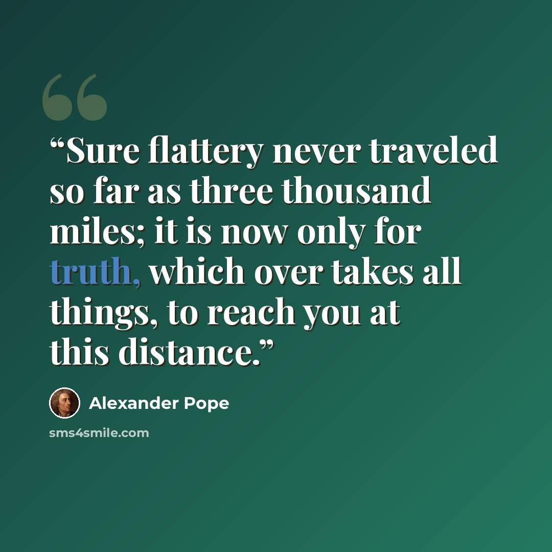 “Sure flattery never traveled so far as three thousand miles; it is now only for truth, which over takes all things, to reach you at this distance.” quote by Alexander Pope