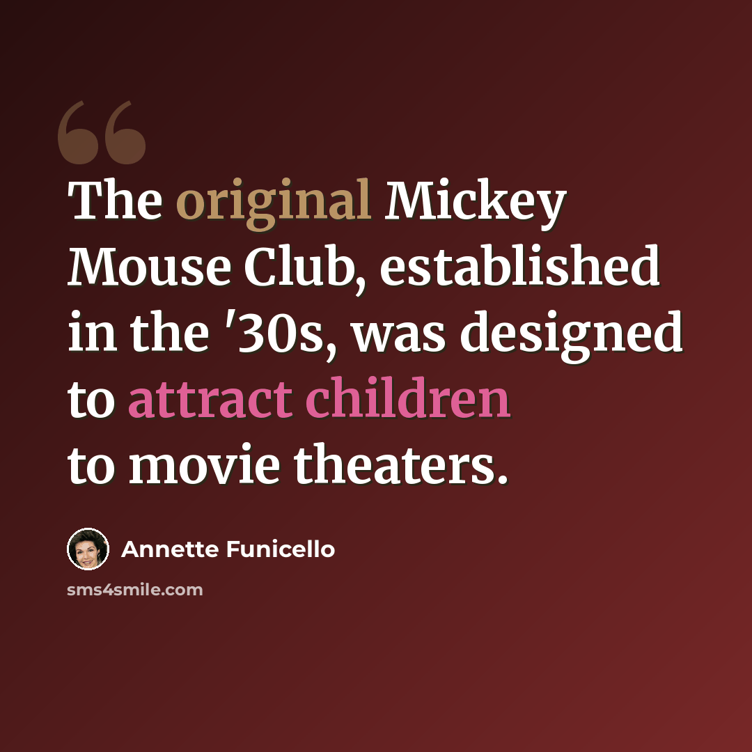 “The original Mickey Mouse Club, established in the '30s, was designed to attract children to movie theaters.” quote by Annette Funicello
