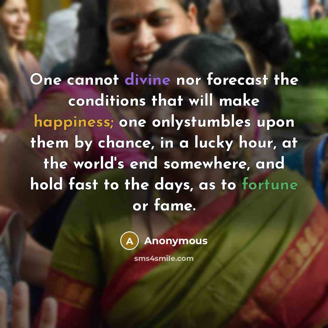 “One cannot divine nor forecast the conditions that will make happiness; one onlystumbles upon them by chance, in a lucky hour, at the world's end somewhere, and hold fast to the days, as to fortune or fame.” quote by Anonymous