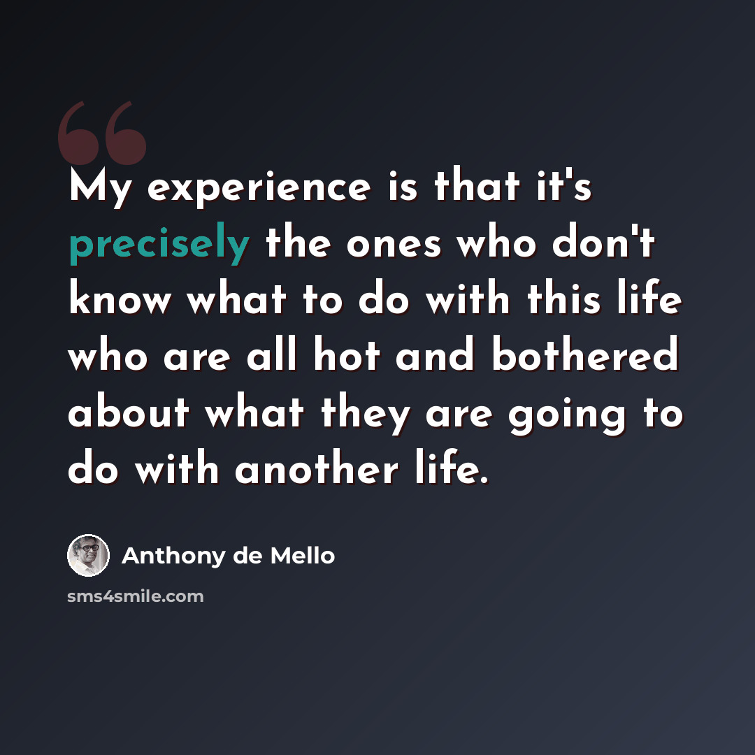 “My experience is that it's precisely the ones who don't know what to do with this life who are all hot and bothered about what they are going to do with another life.” quote by Anthony de Mello