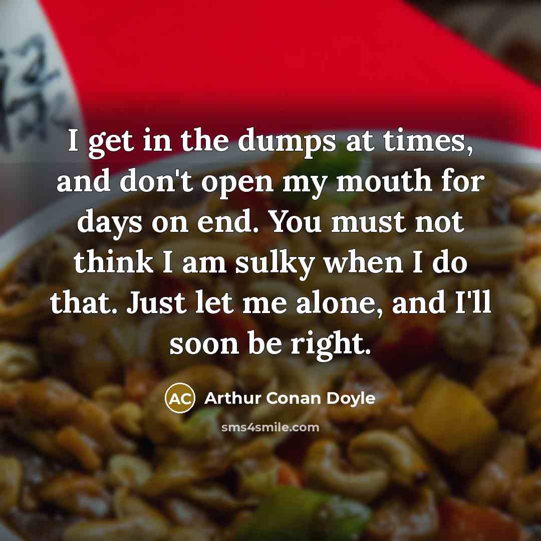“I get in the dumps at times, and don't open my mouth for days on end. You must not think I am sulky when I do that. Just let me alone, and I'll soon be right.” quote by Arthur Conan Doyle