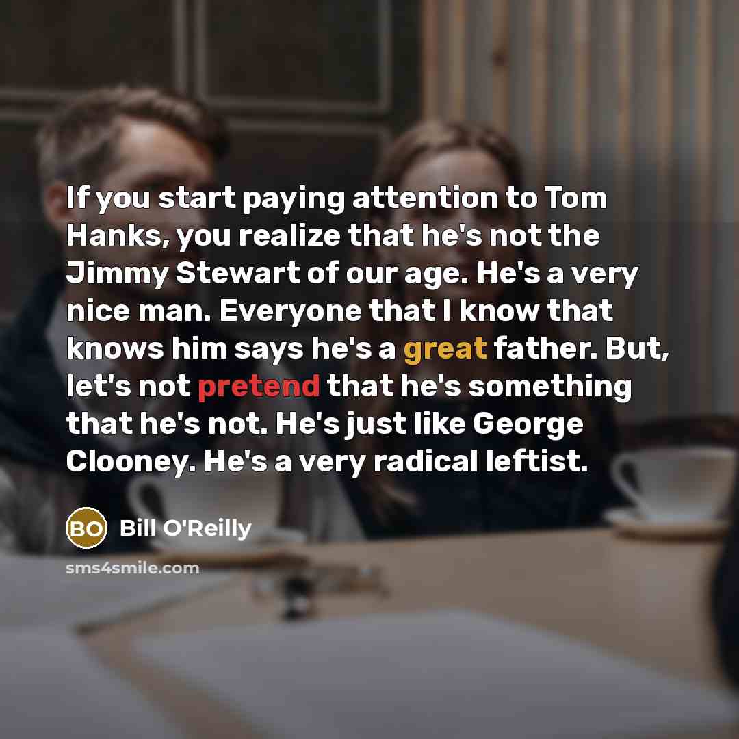 “If you start paying attention to Tom Hanks, you realize that he's not the Jimmy Stewart of our age. He's a very nice man. Everyone that I know that knows him says he's a great father. But, let's not pretend that he's something that he's not. He's just like George Clooney. He's a very radical…” quote by Bill O'Reilly