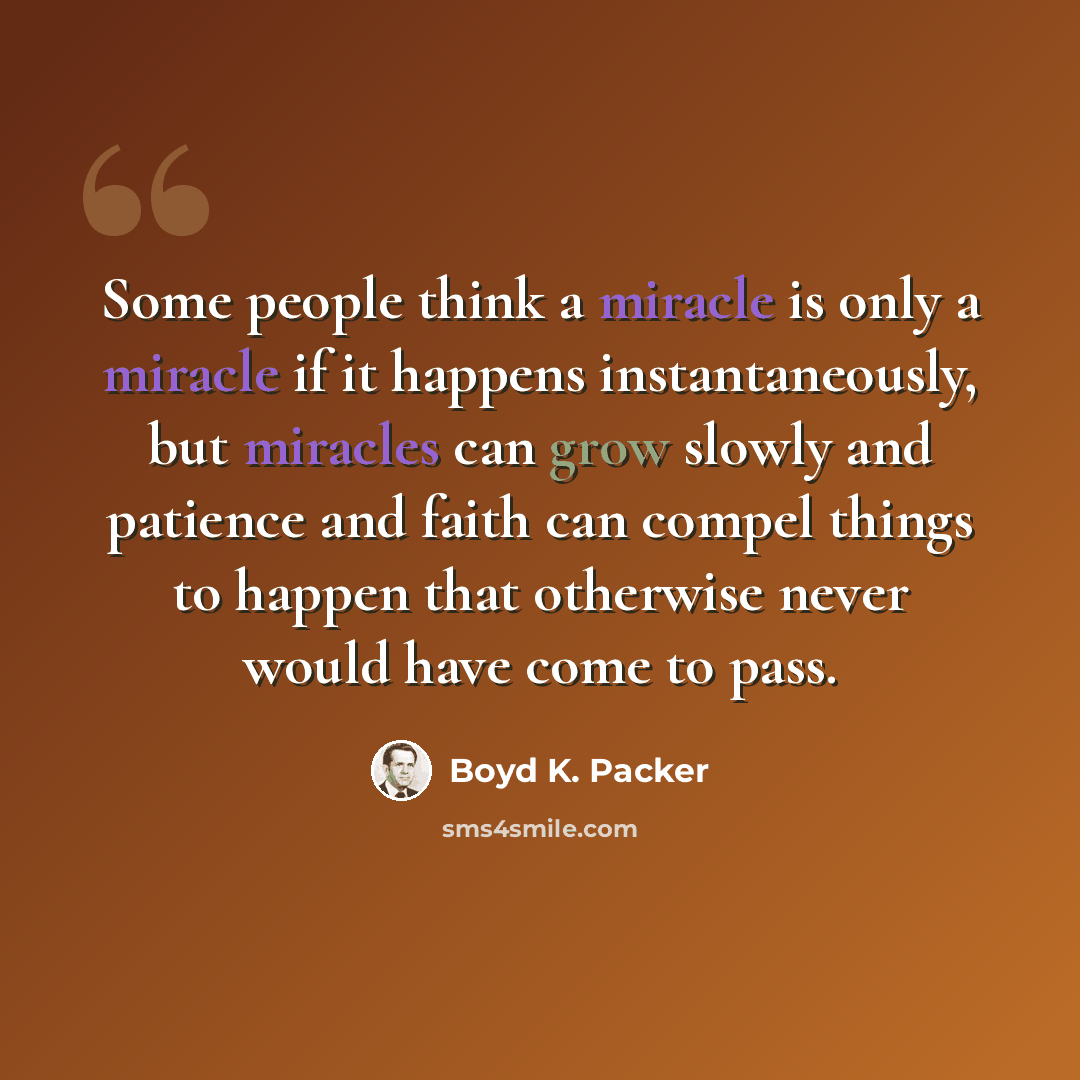 “Some people think a miracle is only a miracle if it happens instantaneously, but miracles can grow slowly and patience and faith can compel things to happen that otherwise never would have come to pass.” quote by Boyd K. Packer