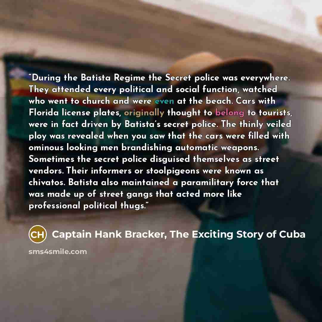 “During the Batista Regime the Secret police was everywhere. They attended every political and social function, watched who went to church and were even at the beach. Cars with Florida license plates, originally thought to belong to tourists, were in fact driven by Batista’s secret police. The…” quote by Captain Hank Bracker, The Exciting Story of Cuba