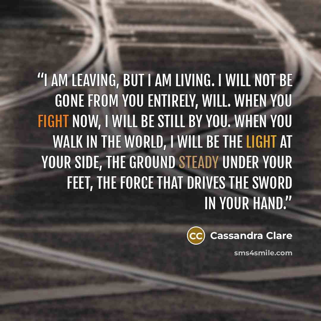 “I am leaving, but I am living. I will not be gone from you entirely, Will. When you fight now, I will be still by you. When you walk in the world, I will be the light at your side, the ground steady under your feet, the force that drives the sword in your hand.” quote by Cassandra Clare