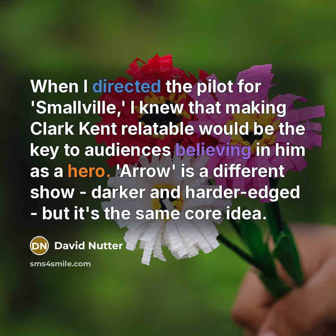 “When I directed the pilot for 'Smallville,' I knew that making Clark Kent relatable would be the key to audiences believing in him as a hero. 'Arrow' is a different show - darker and harder-edged - but it's the same core idea.” quote by David Nutter